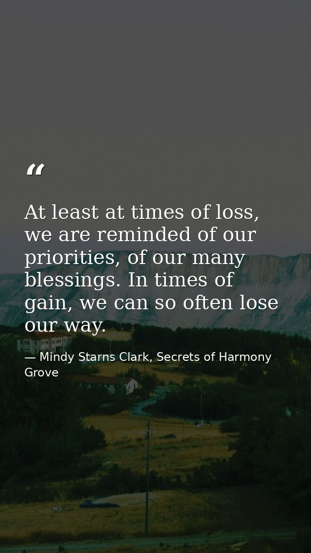 At least at times of loss, we are reminded of our priorities, of our many blessings. In times of gain, we can so often l — Mindy Starns Clark, Secrets of Harmony Grove