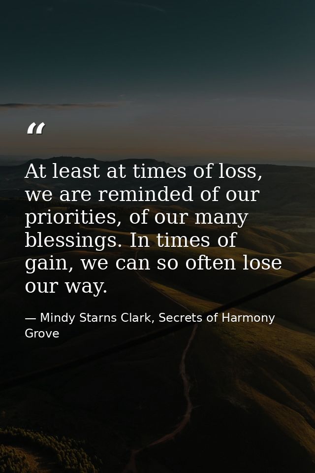 At least at times of loss, we are reminded of our priorities, of our many blessings. In times of gain, we can so often l — Mindy Starns Clark, Secrets of Harmony Grove