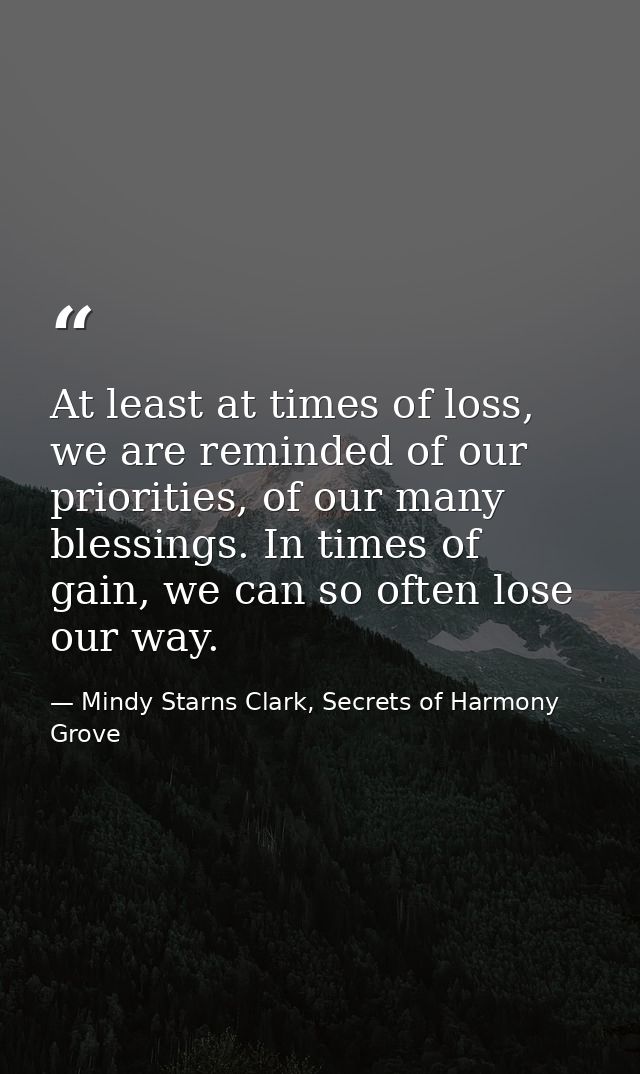 At least at times of loss, we are reminded of our priorities, of our many blessings. In times of gain, we can so often l — Mindy Starns Clark, Secrets of Harmony Grove