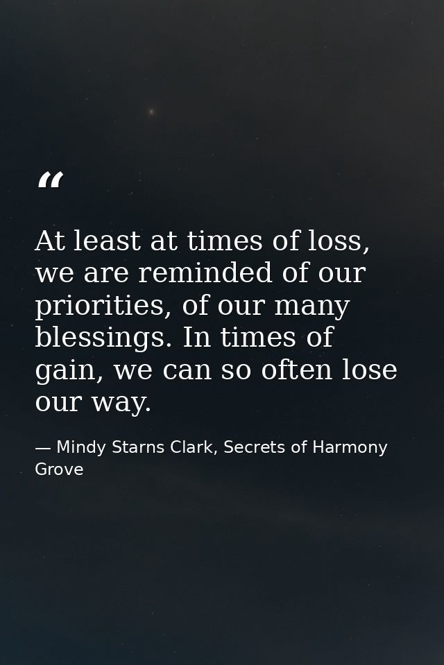 At least at times of loss, we are reminded of our priorities, of our many blessings. In times of gain, we can so often l — Mindy Starns Clark, Secrets of Harmony Grove