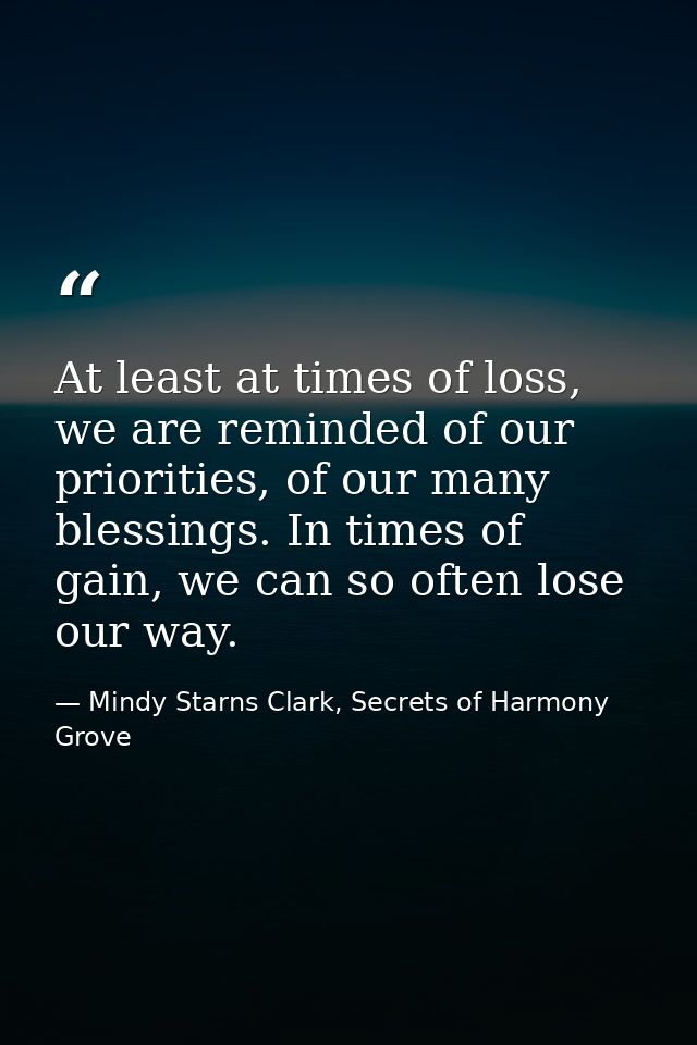 At least at times of loss, we are reminded of our priorities, of our many blessings. In times of gain, we can so often l — Mindy Starns Clark, Secrets of Harmony Grove