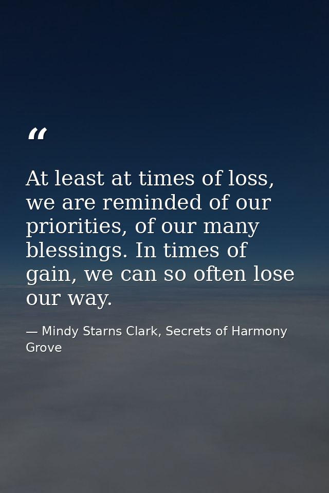 At least at times of loss, we are reminded of our priorities, of our many blessings. In times of gain, we can so often l — Mindy Starns Clark, Secrets of Harmony Grove