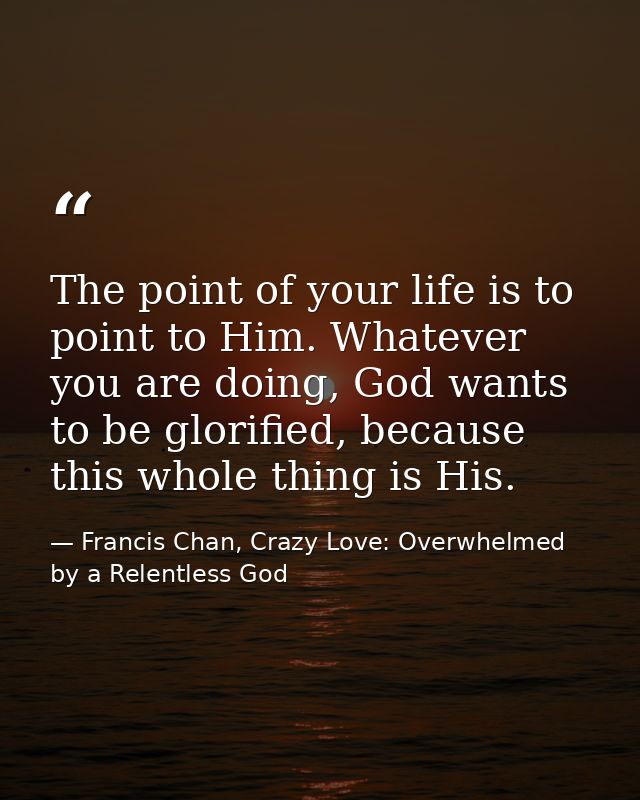 The point of your life is to point to Him. Whatever you are doing, God wants to be glorified, because this whole thing i — Francis Chan, Crazy Love: Overwhelmed by a Relentless God