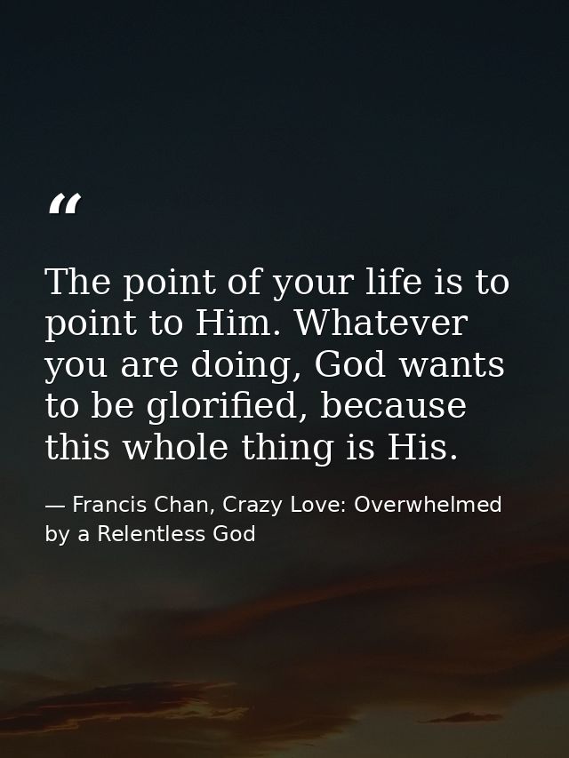 The point of your life is to point to Him. Whatever you are doing, God wants to be glorified, because this whole thing i — Francis Chan, Crazy Love: Overwhelmed by a Relentless God