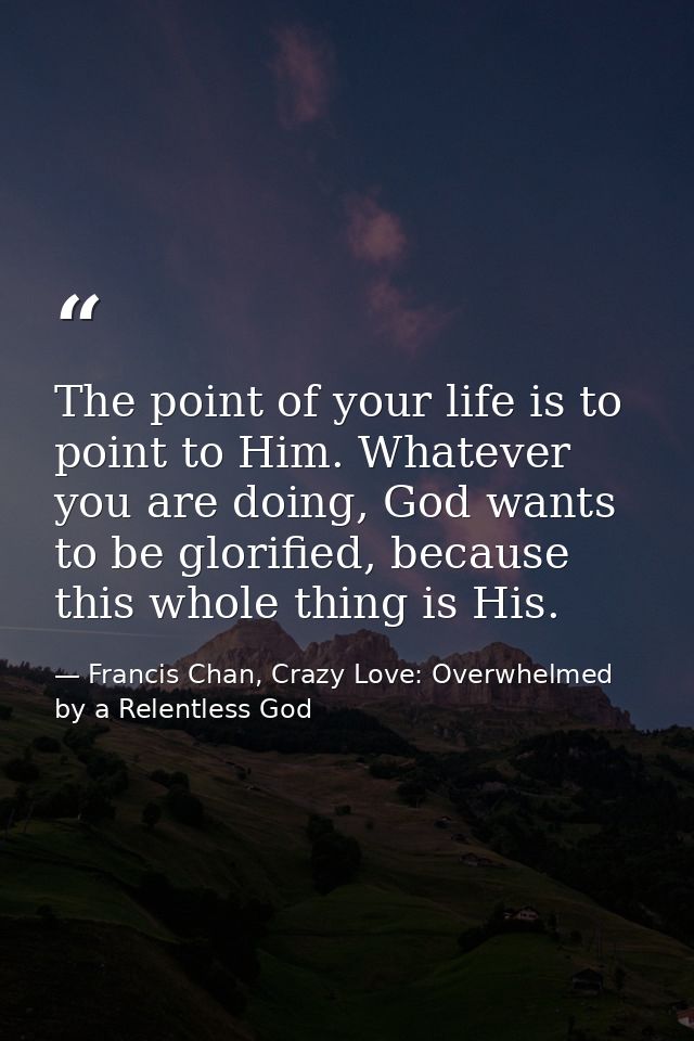 The point of your life is to point to Him. Whatever you are doing, God wants to be glorified, because this whole thing i — Francis Chan, Crazy Love: Overwhelmed by a Relentless God