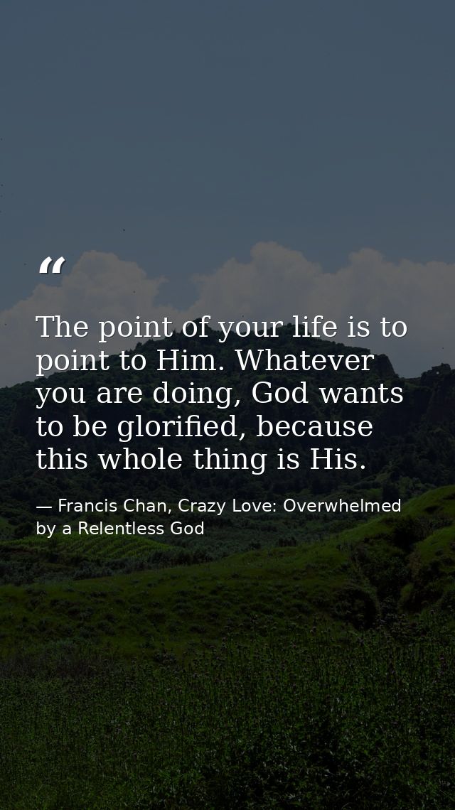 The point of your life is to point to Him. Whatever you are doing, God wants to be glorified, because this whole thing i — Francis Chan, Crazy Love: Overwhelmed by a Relentless God