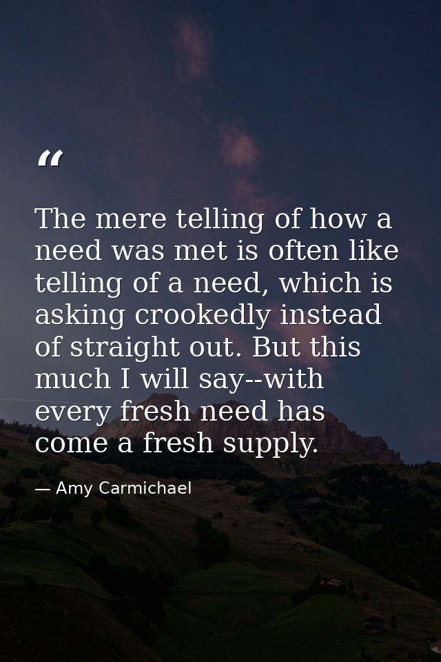 The mere telling of how a need was met is often like telling of a need, which is asking crookedly instead of straight ou — Amy Carmichael