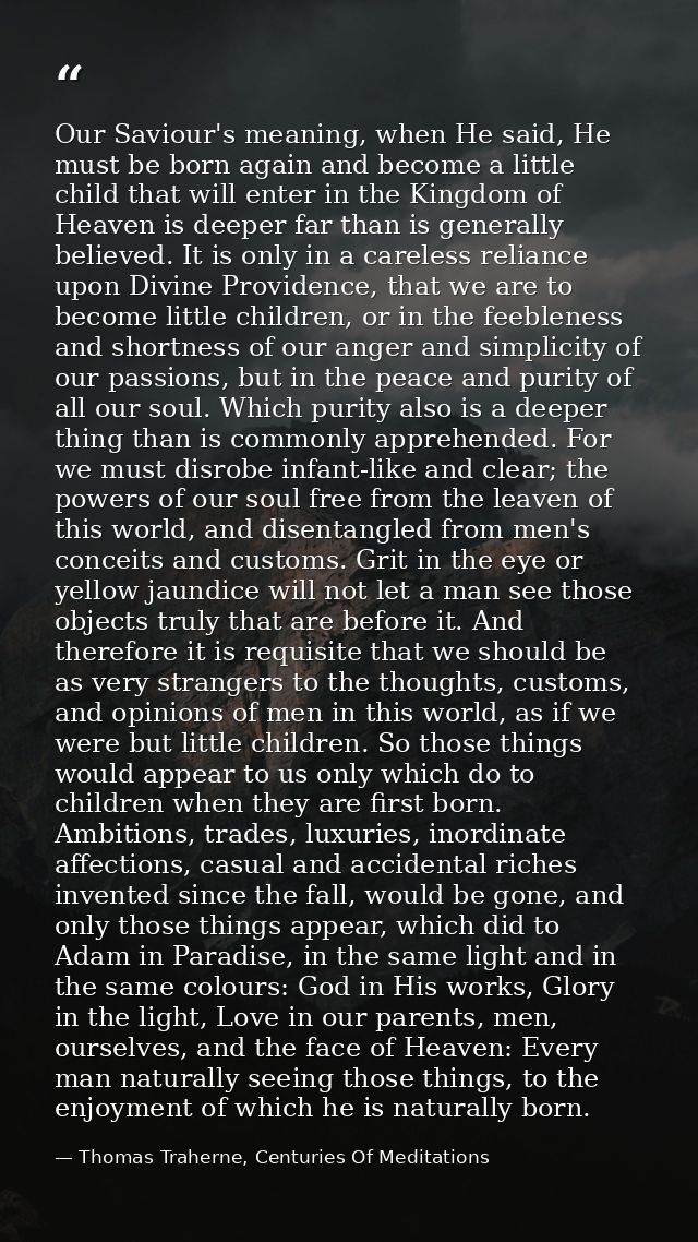 Our Saviour's meaning, when He said, He must be born again and become a little child that will enter in the Kingdom of H — Thomas Traherne, Centuries Of Meditations