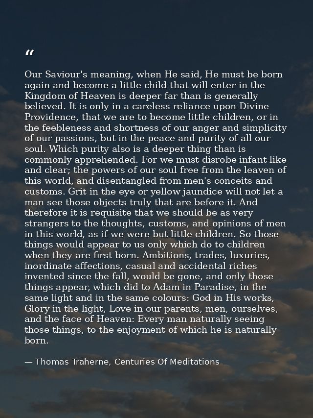 Our Saviour's meaning, when He said, He must be born again and become a little child that will enter in the Kingdom of H — Thomas Traherne, Centuries Of Meditations