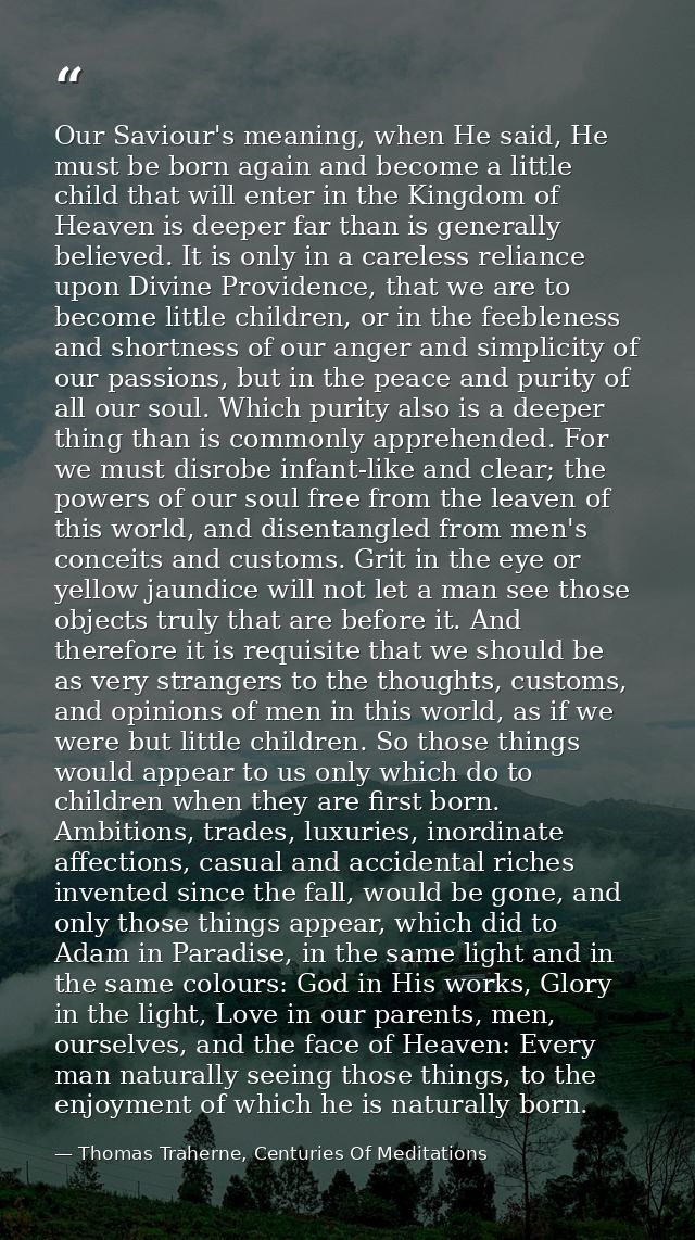 Our Saviour's meaning, when He said, He must be born again and become a little child that will enter in the Kingdom of H — Thomas Traherne, Centuries Of Meditations