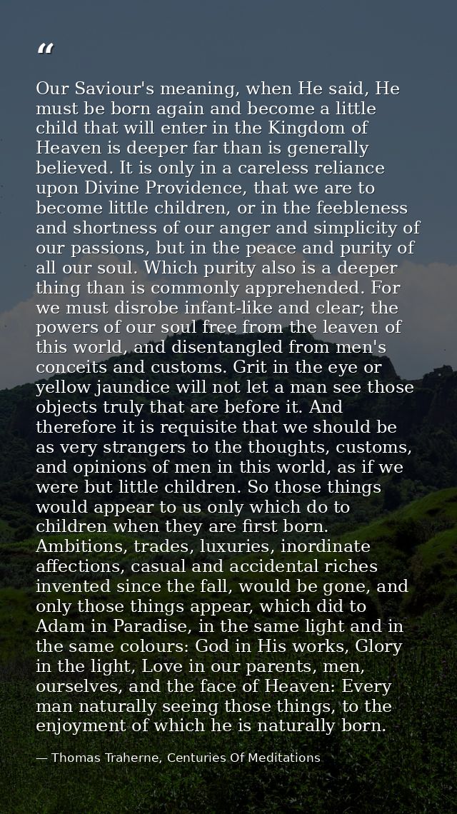 Our Saviour's meaning, when He said, He must be born again and become a little child that will enter in the Kingdom of H — Thomas Traherne, Centuries Of Meditations