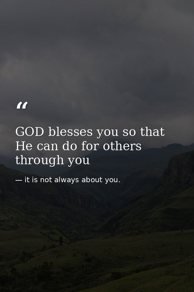 GOD blesses you so that He can do for others through you — it is not always about you.