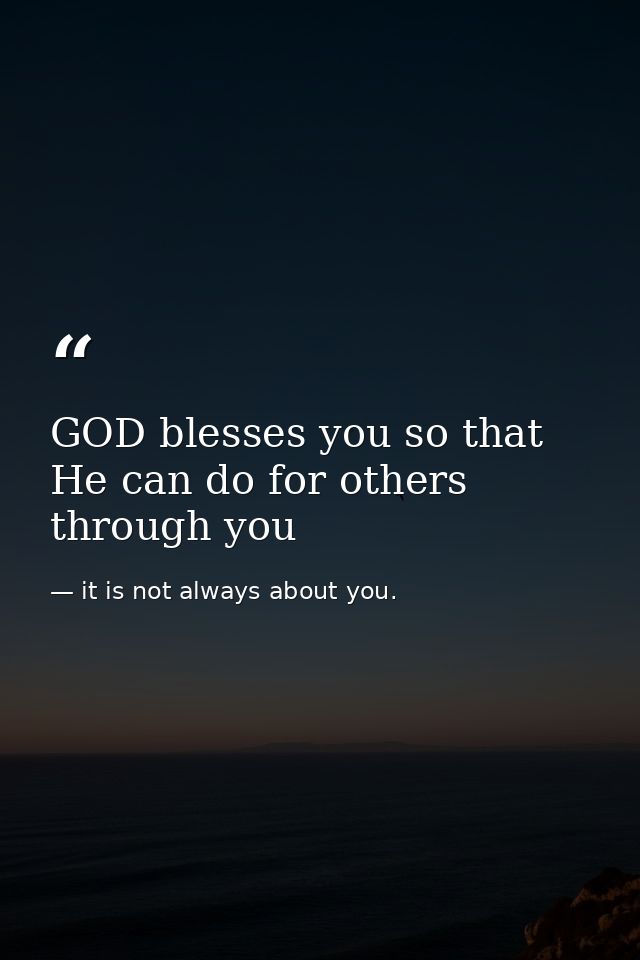 GOD blesses you so that He can do for others through you — it is not always about you.