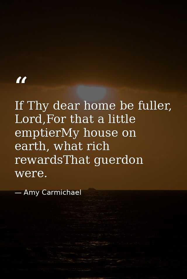 If Thy dear home be fuller, Lord,For that a little emptierMy house on earth, what rich rewardsThat guerdon were. — Amy Carmichael