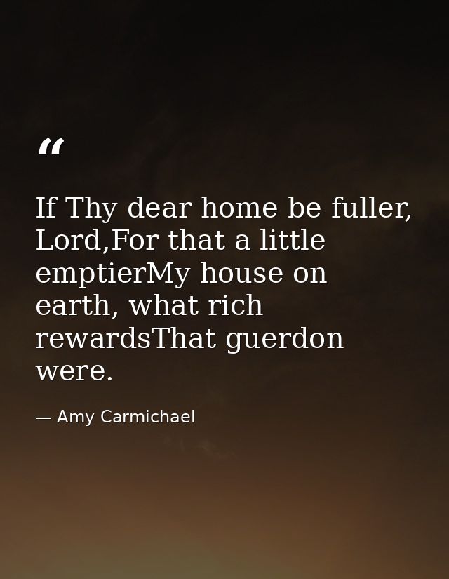 If Thy dear home be fuller, Lord,For that a little emptierMy house on earth, what rich rewardsThat guerdon were. — Amy Carmichael