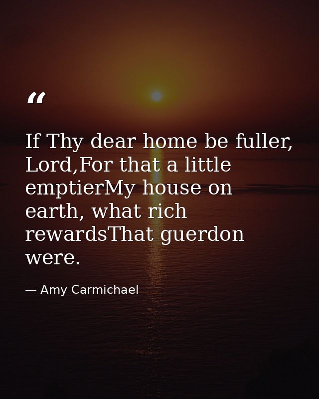 If Thy dear home be fuller, Lord,For that a little emptierMy house on earth, what rich rewardsThat guerdon were. — Amy Carmichael