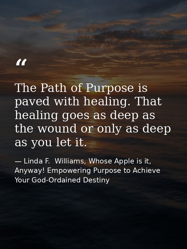 The Path of Purpose is paved with healing. That healing goes as deep as the wound or only as deep as you let it. — Linda F.  Williams, Whose Apple is it, Anyway! Empowering Purpose to Achieve Your God-Ordained Destiny