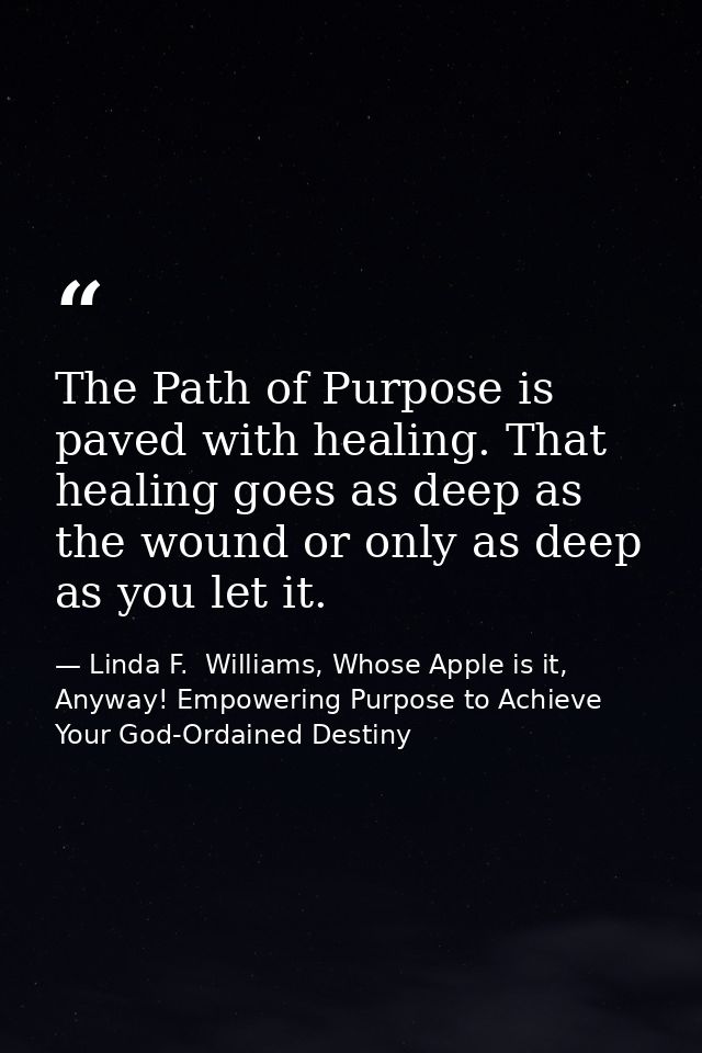 The Path of Purpose is paved with healing. That healing goes as deep as the wound or only as deep as you let it. — Linda F.  Williams, Whose Apple is it, Anyway! Empowering Purpose to Achieve Your God-Ordained Destiny