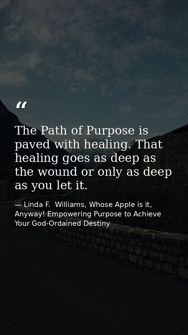 The Path of Purpose is paved with healing. That healing goes as deep as the wound or only as deep as you let it. — Linda F.  Williams, Whose Apple is it, Anyway! Empowering Purpose to Achieve Your God-Ordained Destiny