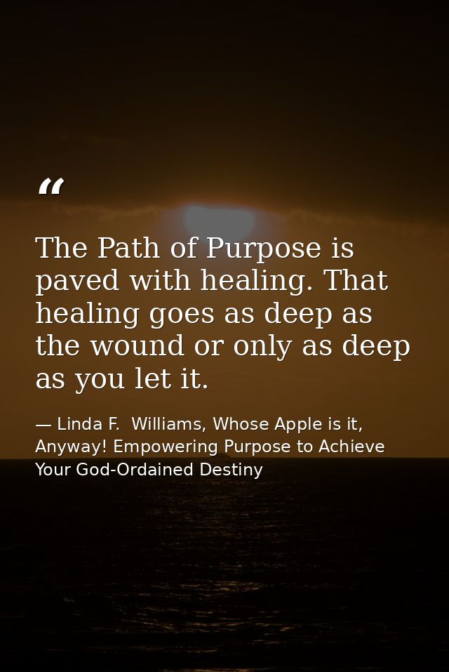 The Path of Purpose is paved with healing. That healing goes as deep as the wound or only as deep as you let it. — Linda F.  Williams, Whose Apple is it, Anyway! Empowering Purpose to Achieve Your God-Ordained Destiny