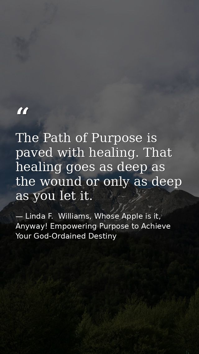 The Path of Purpose is paved with healing. That healing goes as deep as the wound or only as deep as you let it. — Linda F.  Williams, Whose Apple is it, Anyway! Empowering Purpose to Achieve Your God-Ordained Destiny