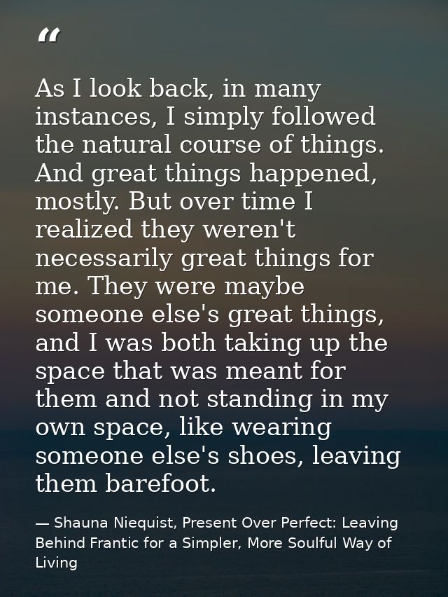 As I look back, in many instances, I simply followed the natural course of things. And great things happened, mostly. Bu — Shauna Niequist, Present Over Perfect: Leaving Behind Frantic for a Simpler, More Soulful Way of Living