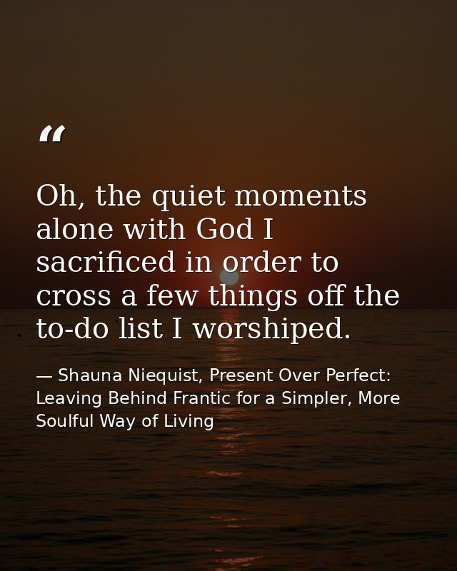 Oh, the quiet moments alone with God I sacrificed in order to cross a few things off the to-do list I worshiped. — Shauna Niequist, Present Over Perfect: Leaving Behind Frantic for a Simpler, More Soulful Way of Living