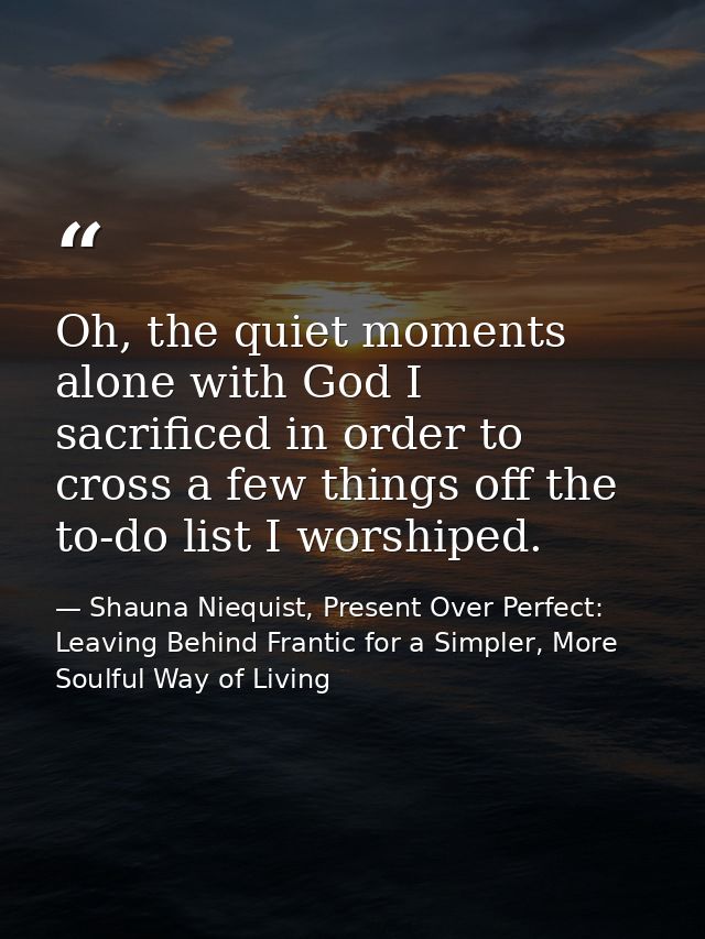 Oh, the quiet moments alone with God I sacrificed in order to cross a few things off the to-do list I worshiped. — Shauna Niequist, Present Over Perfect: Leaving Behind Frantic for a Simpler, More Soulful Way of Living