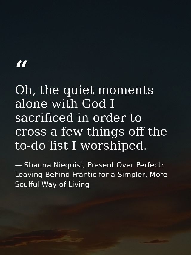 Oh, the quiet moments alone with God I sacrificed in order to cross a few things off the to-do list I worshiped. — Shauna Niequist, Present Over Perfect: Leaving Behind Frantic for a Simpler, More Soulful Way of Living