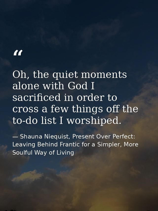 Oh, the quiet moments alone with God I sacrificed in order to cross a few things off the to-do list I worshiped. — Shauna Niequist, Present Over Perfect: Leaving Behind Frantic for a Simpler, More Soulful Way of Living