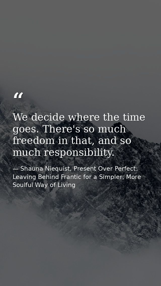 We decide where the time goes. There's so much freedom in that, and so much responsibility. — Shauna Niequist, Present Over Perfect: Leaving Behind Frantic for a Simpler, More Soulful Way of Living
