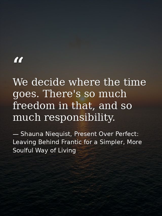 We decide where the time goes. There's so much freedom in that, and so much responsibility. — Shauna Niequist, Present Over Perfect: Leaving Behind Frantic for a Simpler, More Soulful Way of Living