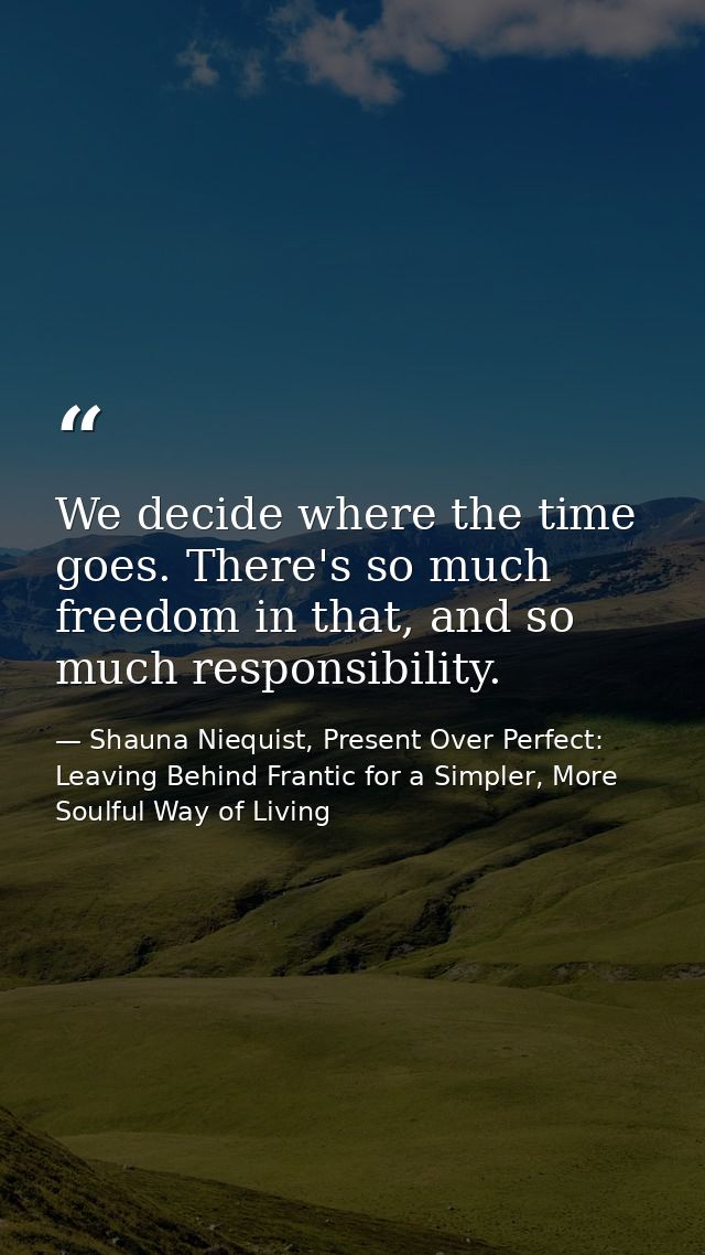 We decide where the time goes. There's so much freedom in that, and so much responsibility. — Shauna Niequist, Present Over Perfect: Leaving Behind Frantic for a Simpler, More Soulful Way of Living