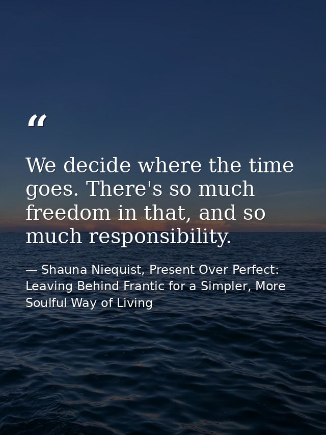We decide where the time goes. There's so much freedom in that, and so much responsibility. — Shauna Niequist, Present Over Perfect: Leaving Behind Frantic for a Simpler, More Soulful Way of Living