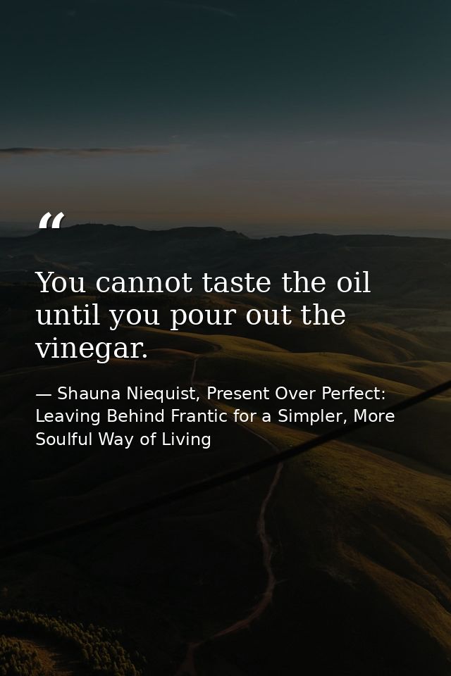 You cannot taste the oil until you pour out the vinegar. — Shauna Niequist, Present Over Perfect: Leaving Behind Frantic for a Simpler, More Soulful Way of Living