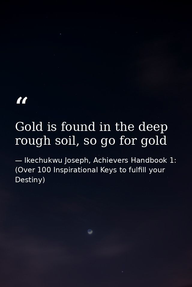 Gold is found in the deep rough soil, so go for gold — Ikechukwu Joseph, Achievers Handbook 1: (Over 100 Inspirational Keys to fulfill your Destiny)