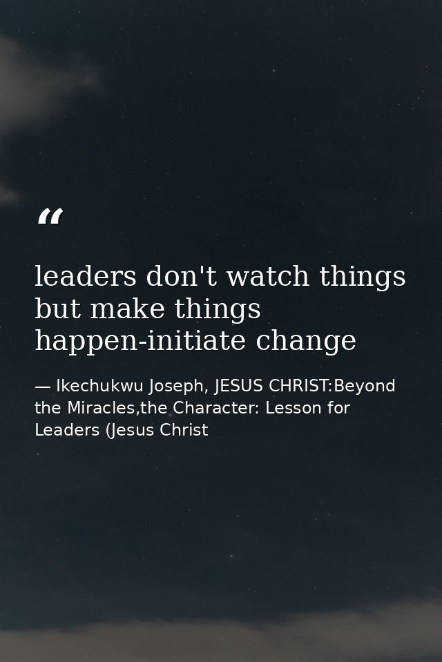 leaders don't watch things but make things happen-initiate change — Ikechukwu Joseph, JESUS CHRIST:Beyond the Miracles,the Character: Lesson for Leaders (Jesus Christ
