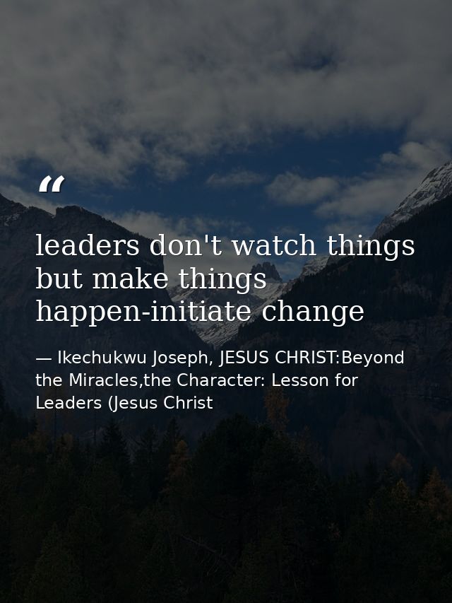 leaders don't watch things but make things happen-initiate change — Ikechukwu Joseph, JESUS CHRIST:Beyond the Miracles,the Character: Lesson for Leaders (Jesus Christ