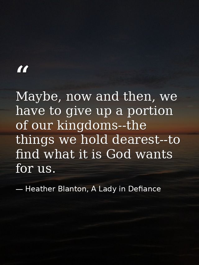 Maybe, now and then, we have to give up a portion of our kingdoms--the things we hold dearest--to find what it is God wa — Heather Blanton, A Lady in Defiance