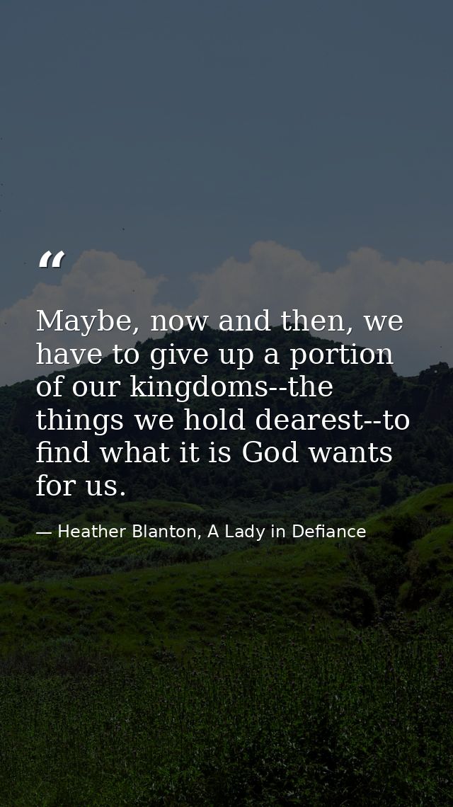 Maybe, now and then, we have to give up a portion of our kingdoms--the things we hold dearest--to find what it is God wa — Heather Blanton, A Lady in Defiance