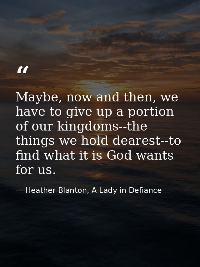Maybe, now and then, we have to give up a portion of our kingdoms--the things we hold dearest--to find what it is God wa — Heather Blanton, A Lady in Defiance