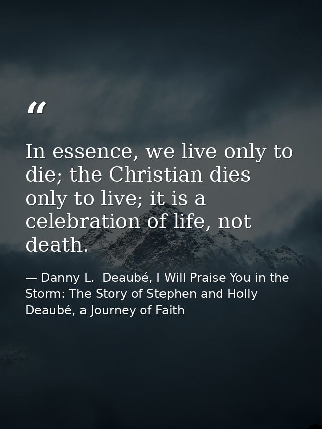 In essence, we live only to die; the Christian dies only to live; it is a celebration of life, not death. — Danny L.  Deaubé, I Will Praise You in the Storm: The Story of Stephen and Holly Deaubé, a Journey of Faith