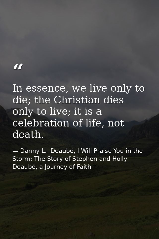 In essence, we live only to die; the Christian dies only to live; it is a celebration of life, not death. — Danny L.  Deaubé, I Will Praise You in the Storm: The Story of Stephen and Holly Deaubé, a Journey of Faith