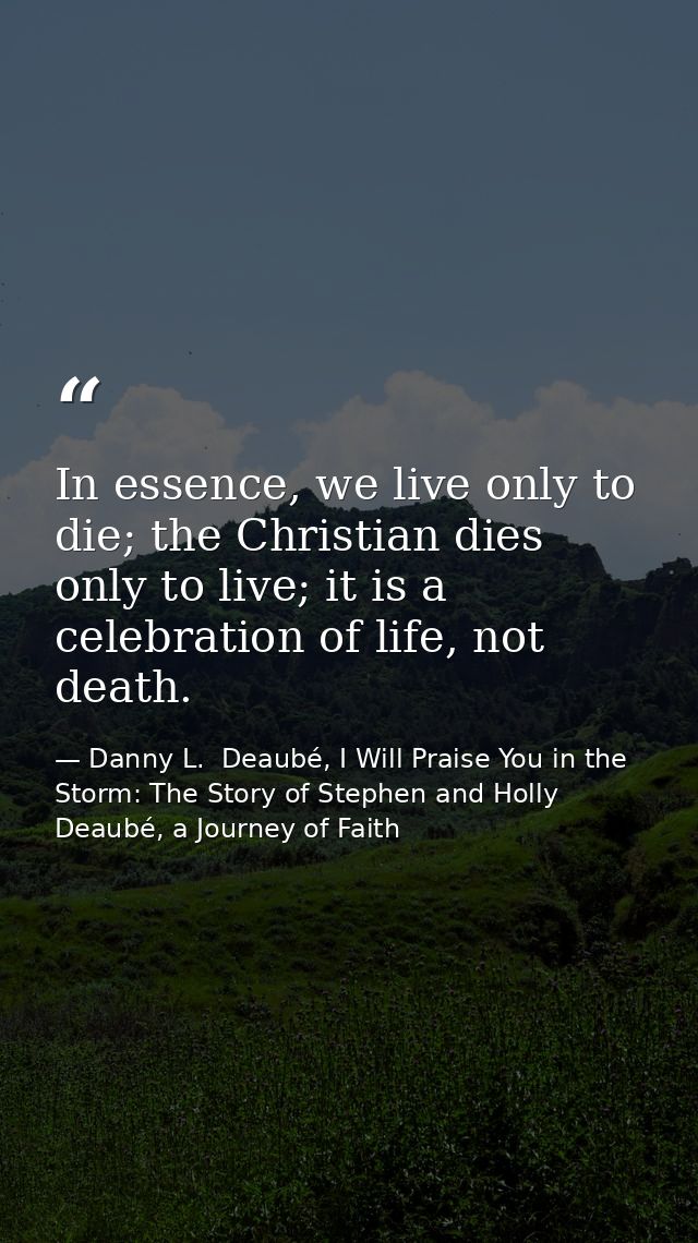 In essence, we live only to die; the Christian dies only to live; it is a celebration of life, not death. — Danny L.  Deaubé, I Will Praise You in the Storm: The Story of Stephen and Holly Deaubé, a Journey of Faith