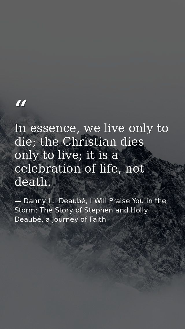 In essence, we live only to die; the Christian dies only to live; it is a celebration of life, not death. — Danny L.  Deaubé, I Will Praise You in the Storm: The Story of Stephen and Holly Deaubé, a Journey of Faith