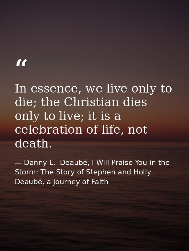 In essence, we live only to die; the Christian dies only to live; it is a celebration of life, not death. — Danny L.  Deaubé, I Will Praise You in the Storm: The Story of Stephen and Holly Deaubé, a Journey of Faith