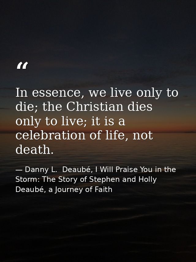 In essence, we live only to die; the Christian dies only to live; it is a celebration of life, not death. — Danny L.  Deaubé, I Will Praise You in the Storm: The Story of Stephen and Holly Deaubé, a Journey of Faith