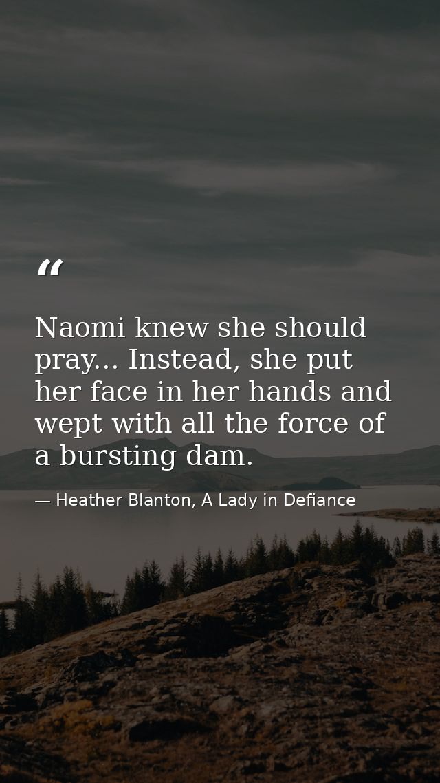 Naomi knew she should pray... Instead, she put her face in her hands and wept with all the force of a bursting dam. — Heather Blanton, A Lady in Defiance