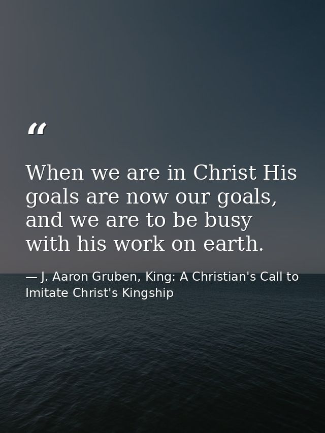 When we are in Christ His goals are now our goals, and we are to be busy with his work on earth. — J. Aaron Gruben, King: A Christian's Call to Imitate Christ's Kingship