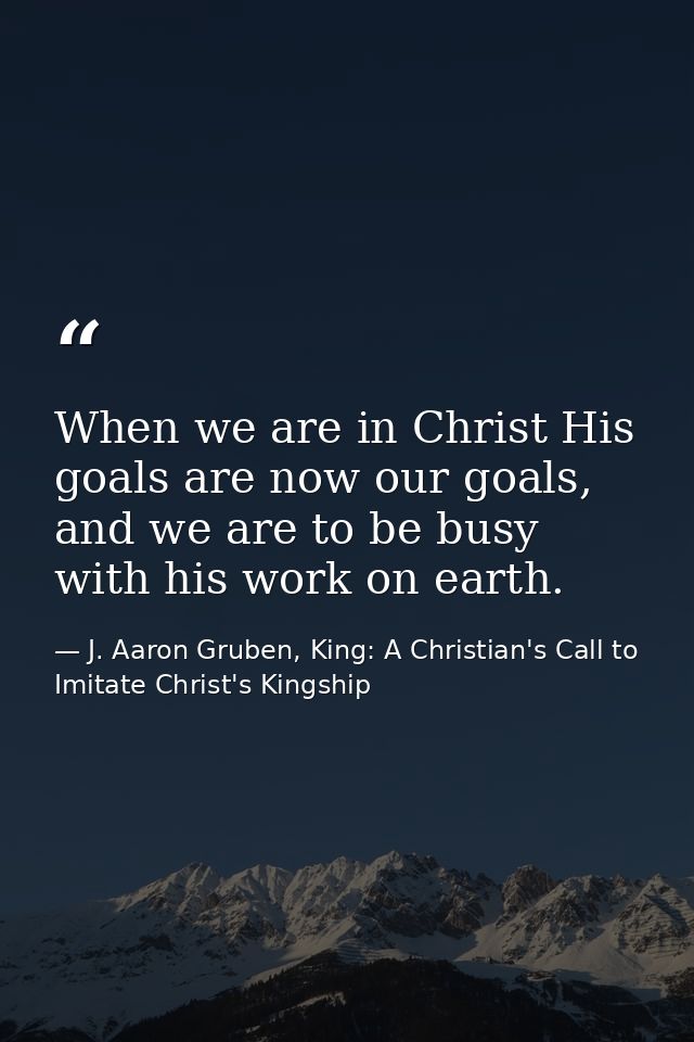 When we are in Christ His goals are now our goals, and we are to be busy with his work on earth. — J. Aaron Gruben, King: A Christian's Call to Imitate Christ's Kingship